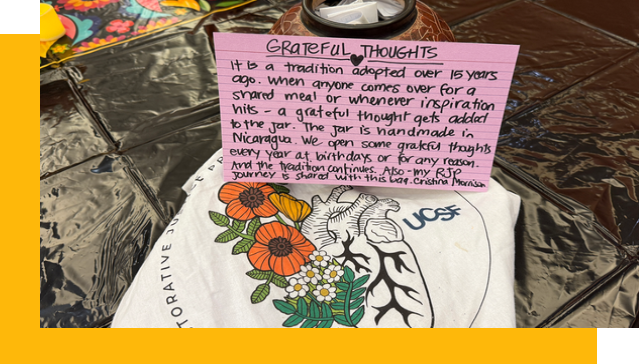 Grateful thoughts jar is a tradition adopted 15 years ago. When anyone comes over for a shared meal or whenever inspiration hits, a grateful thought gets added to the jar. The jar is handmade in Nicaragua. We open some grateful thoughts every year at birthdays or for any reason. And the tradition continues. Also, my Restorative Justice Program journey is shared with this bag. ~Cristina Morrison