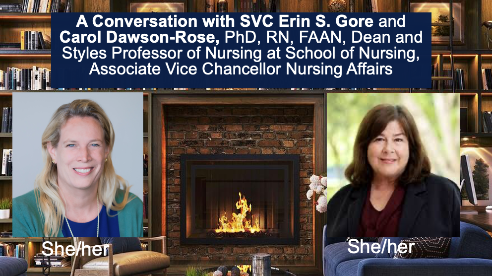 A Conversation with SVC Erin S. Gore and ​ Pam BroCarol Dawson-Rose, PhD, RN, FAAN, Dean and Styles Professor of Nursing at School of Nursing, Associate Vice Chancellor Nursing Affairs